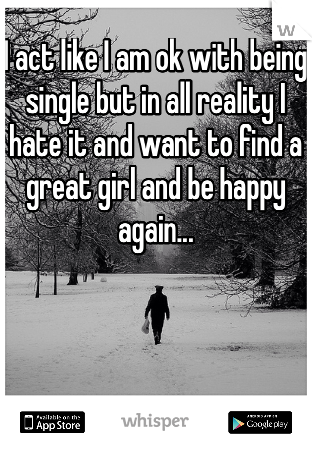 I act like I am ok with being single but in all reality I hate it and want to find a great girl and be happy again...