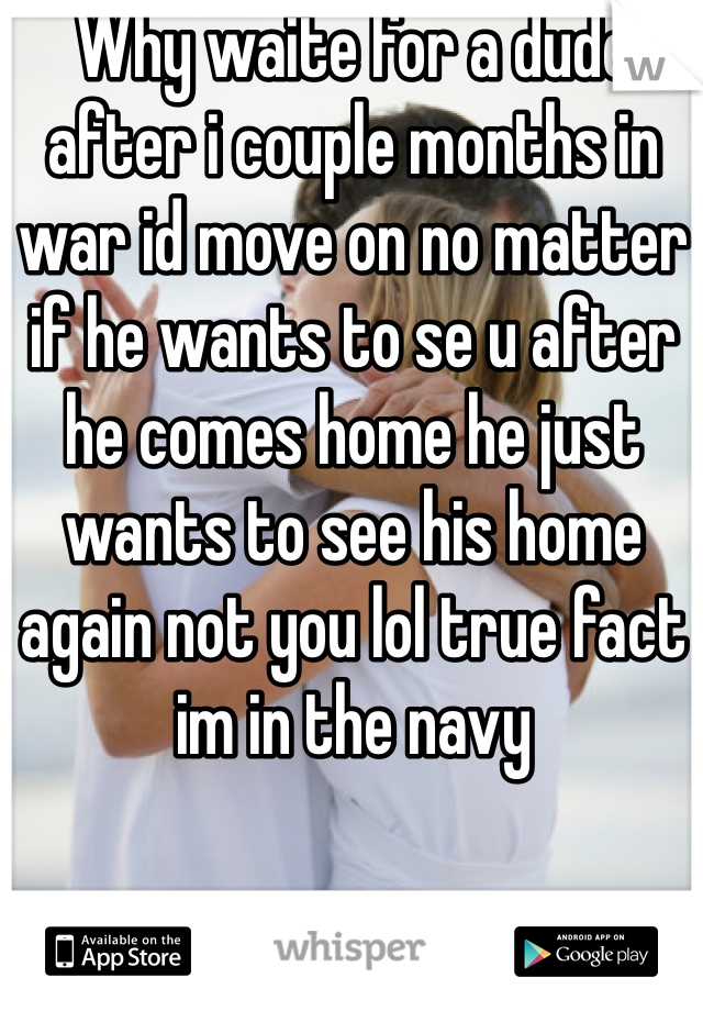 Why waite for a dude after i couple months in war id move on no matter if he wants to se u after he comes home he just wants to see his home again not you lol true fact im in the navy 