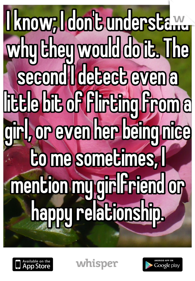 I know; I don't understand why they would do it. The second I detect even a little bit of flirting from a girl, or even her being nice to me sometimes, I mention my girlfriend or happy relationship.