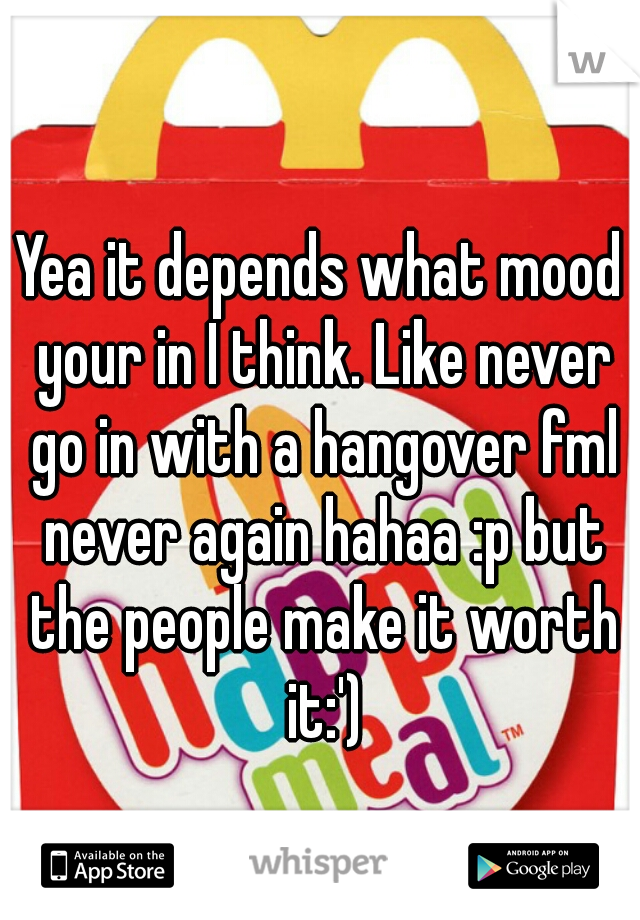 Yea it depends what mood your in I think. Like never go in with a hangover fml never again hahaa :p but the people make it worth it:')