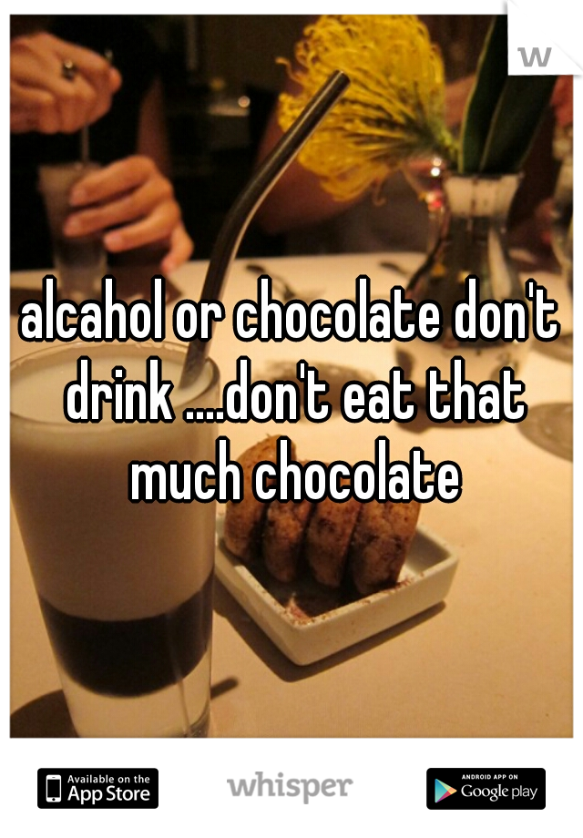 alcahol or chocolate don't drink ....don't eat that much chocolate