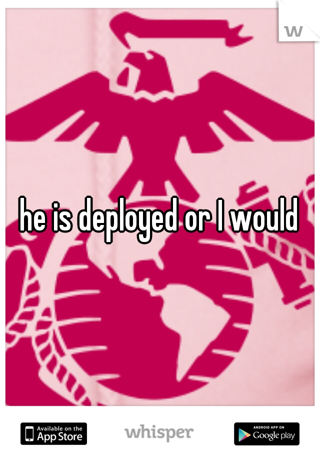 he is deployed or I would