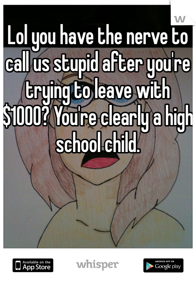 Lol you have the nerve to call us stupid after you're trying to leave with $1000? You're clearly a high school child.