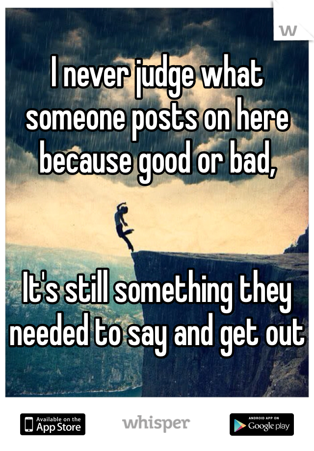 I never judge what someone posts on here because good or bad,


It's still something they needed to say and get out 