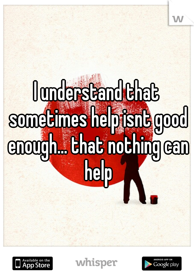 I understand that sometimes help isnt good enough... that nothing can help