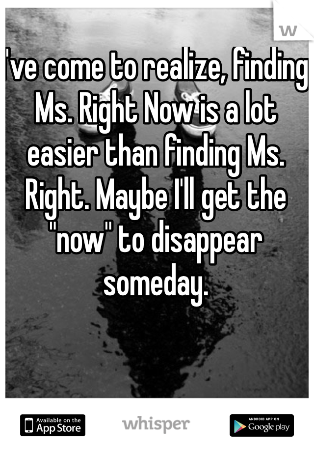 I've come to realize, finding Ms. Right Now is a lot easier than finding Ms. Right. Maybe I'll get the "now" to disappear someday. 