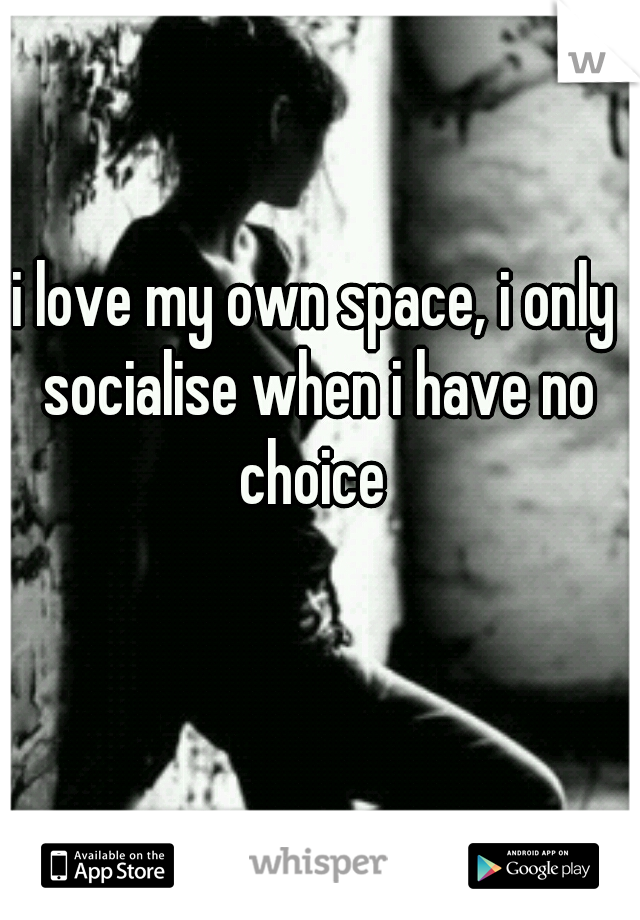 i love my own space, i only socialise when i have no choice 