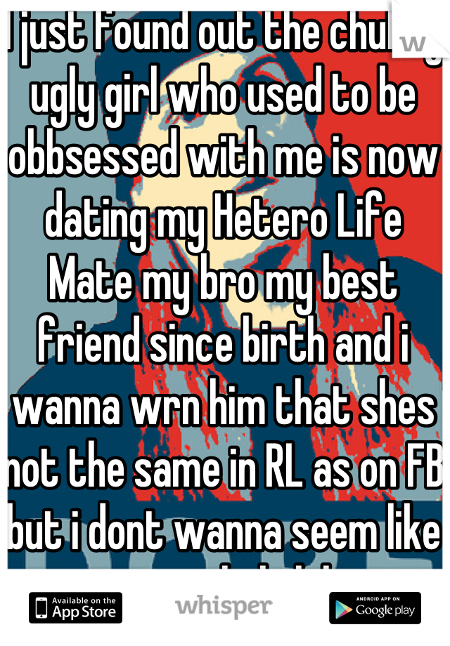 I just found out the chubby ugly girl who used to be obbsessed with me is now dating my Hetero Life Mate my bro my best friend since birth and i wanna wrn him that shes not the same in RL as on FB but i dont wanna seem like an asshole lol