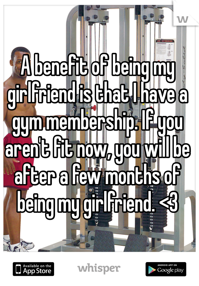 A benefit of being my girlfriend is that I have a gym membership. If you aren't fit now, you will be after a few months of being my girlfriend. <3