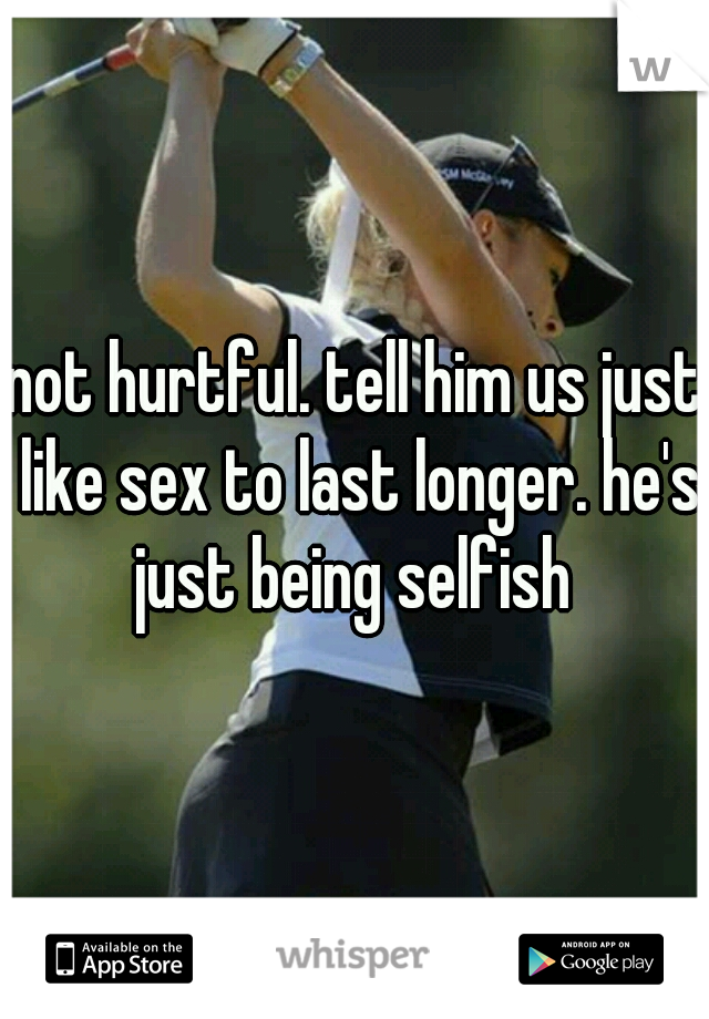 not hurtful. tell him us just like sex to last longer. he's just being selfish 