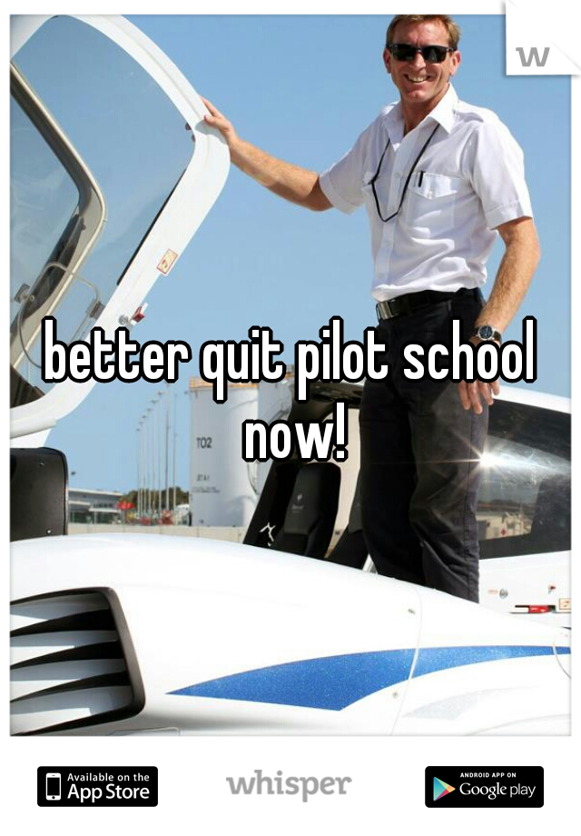 better quit pilot school now!