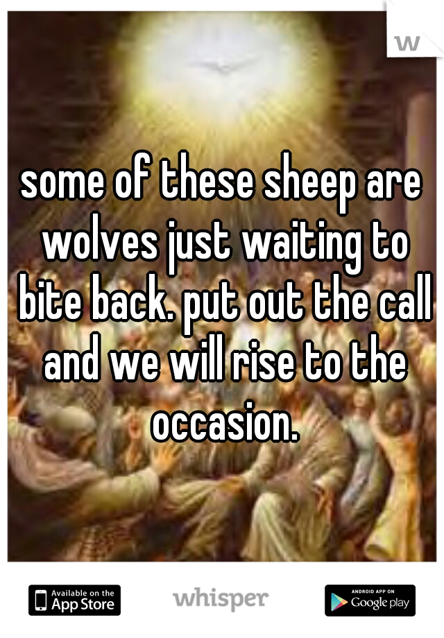 some of these sheep are wolves just waiting to bite back. put out the call and we will rise to the occasion.