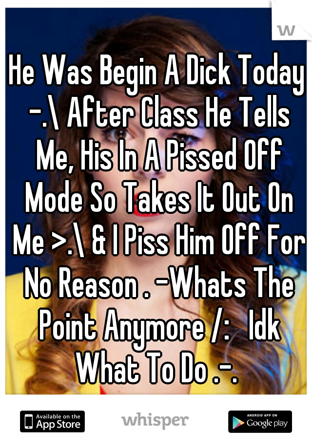 He Was Begin A Dick Today -.\ After Class He Tells Me, His In A Pissed Off Mode So Takes It Out On Me >.\ & I Piss Him Off For No Reason . -Whats The Point Anymore /:   Idk What To Do .-. 