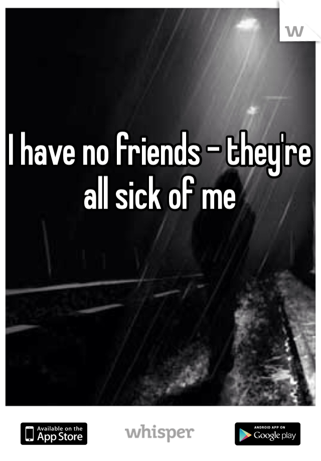 I have no friends - they're all sick of me