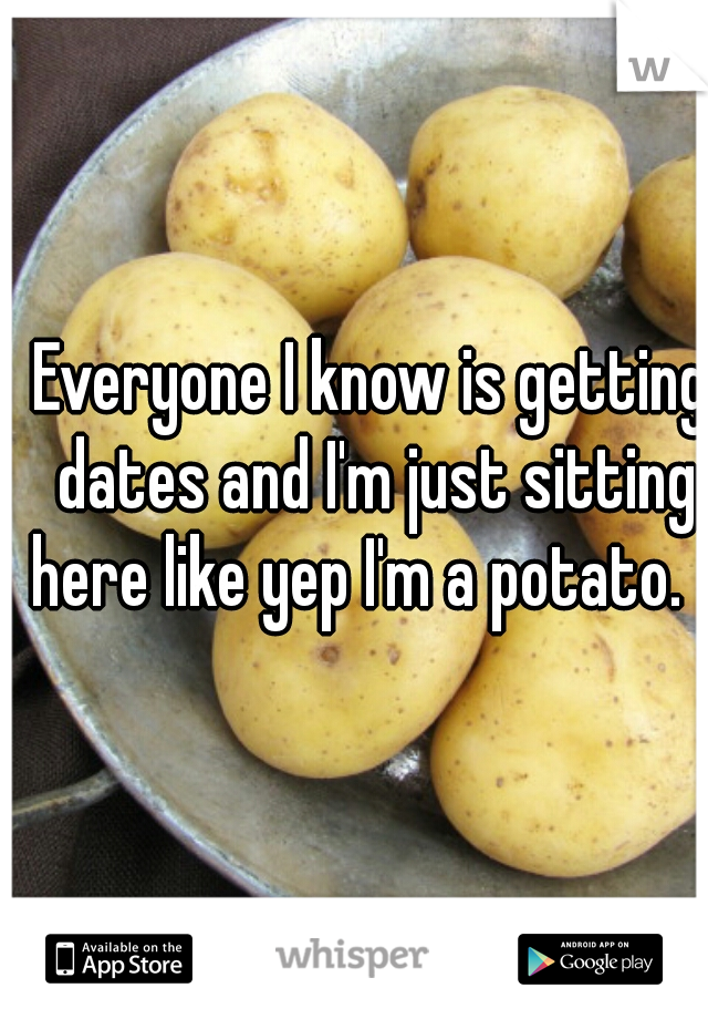 Everyone I know is getting dates and I'm just sitting here like yep I'm a potato.   