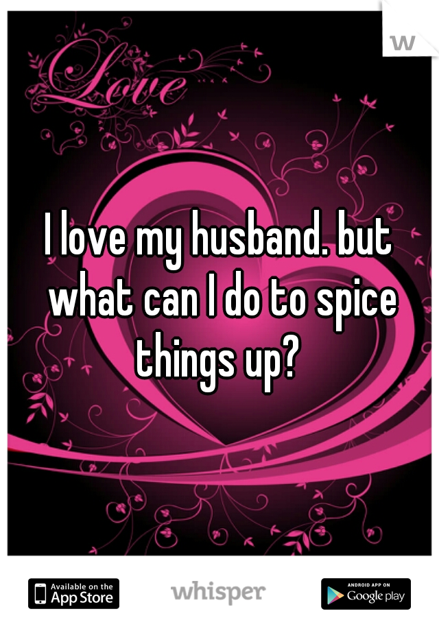 I love my husband. but what can I do to spice things up? 