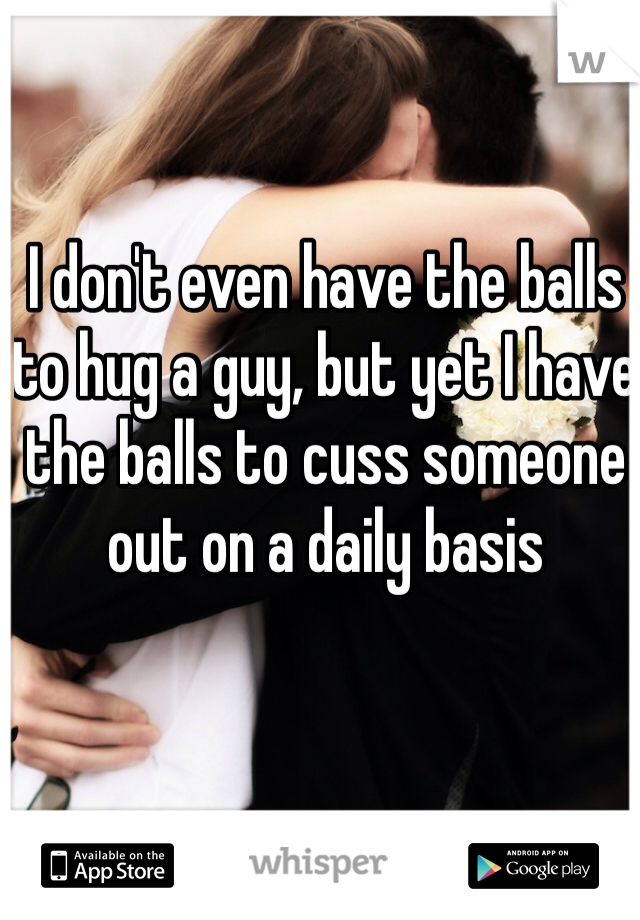 I don't even have the balls to hug a guy, but yet I have the balls to cuss someone out on a daily basis 