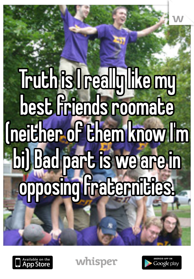 Truth is I really like my best friends roomate (neither of them know I'm bi) Bad part is we are in opposing fraternities. 