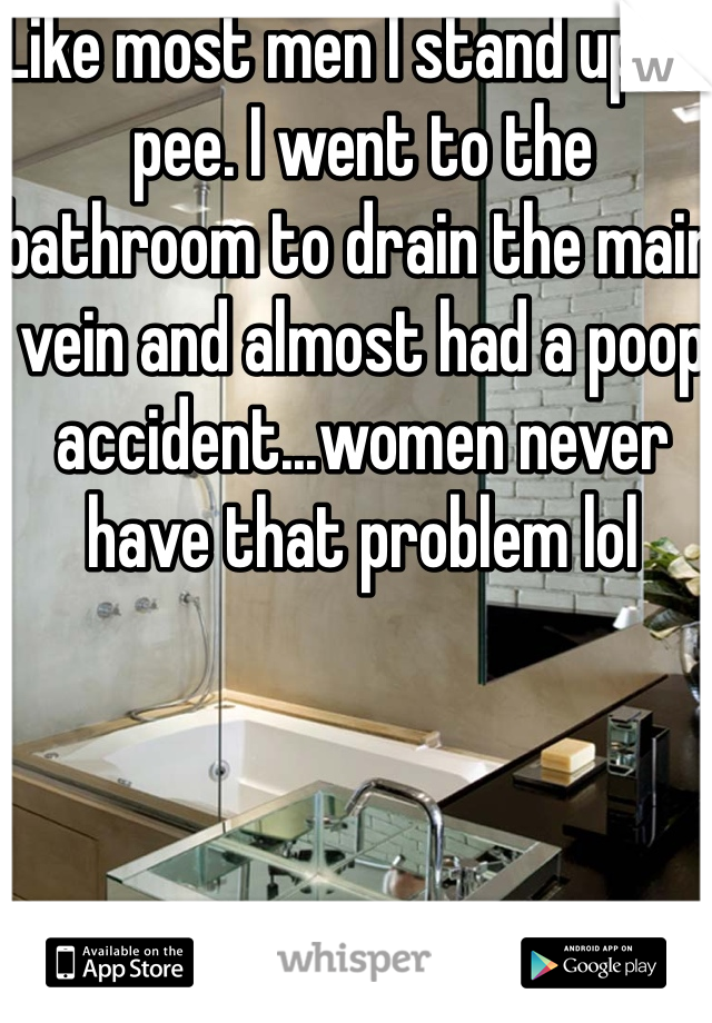 Like most men I stand up to pee. I went to the bathroom to drain the main vein and almost had a poop accident...women never have that problem lol