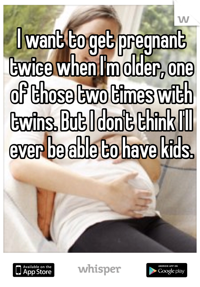 I want to get pregnant twice when I'm older, one of those two times with twins. But I don't think I'll ever be able to have kids.