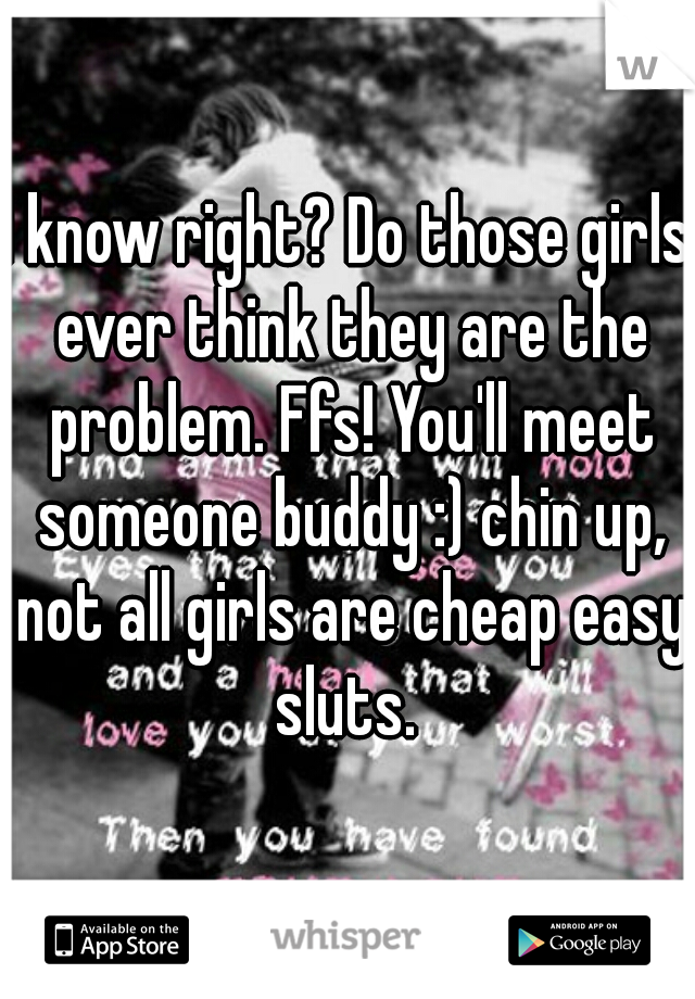 I know right? Do those girls ever think they are the problem. Ffs! You'll meet someone buddy :) chin up, not all girls are cheap easy sluts. 