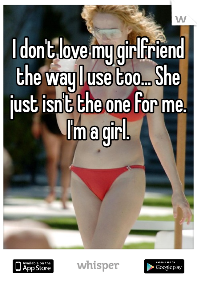 I don't love my girlfriend the way I use too... She just isn't the one for me. I'm a girl.