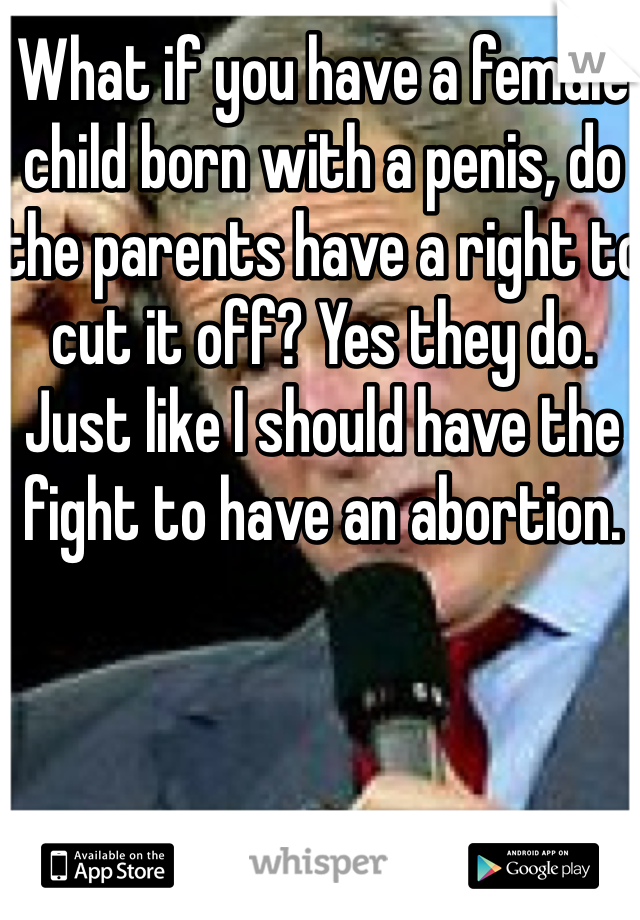 What if you have a female child born with a penis, do the parents have a right to cut it off? Yes they do. Just like I should have the fight to have an abortion. 