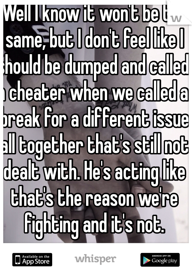 Well I know it won't be the same, but I don't feel like I should be dumped and called a cheater when we called a break for a different issue all together that's still not dealt with. He's acting like that's the reason we're fighting and it's not.