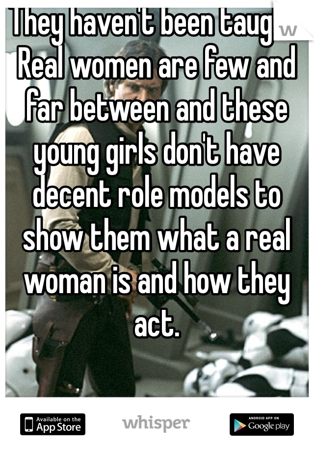 They haven't been taught. Real women are few and far between and these young girls don't have decent role models to show them what a real woman is and how they act.