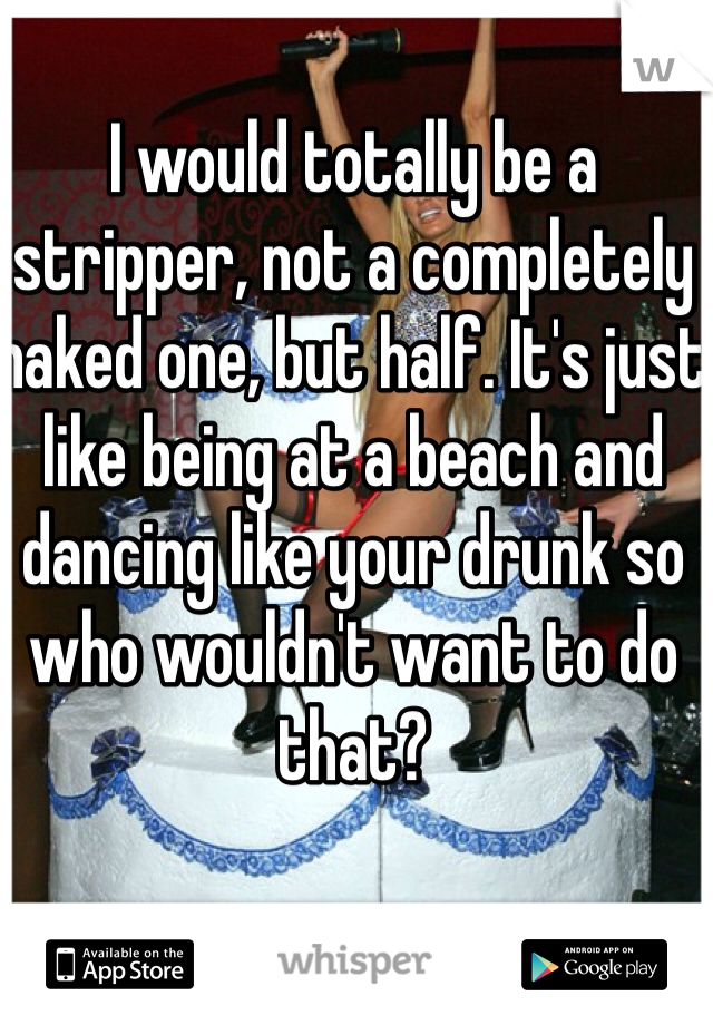 I would totally be a stripper, not a completely naked one, but half. It's just like being at a beach and dancing like your drunk so who wouldn't want to do that? 