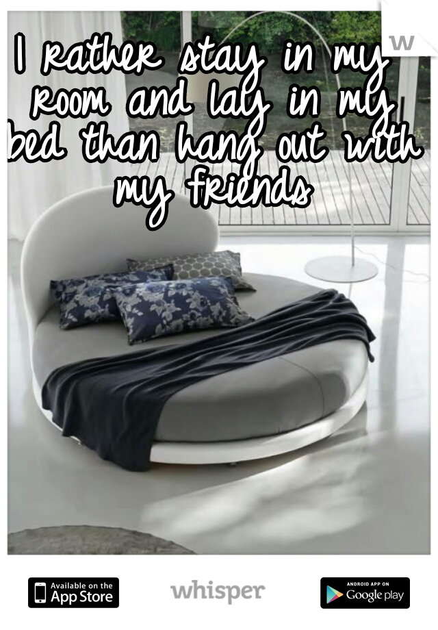 I rather stay in my room and lay in my bed than hang out with my friends