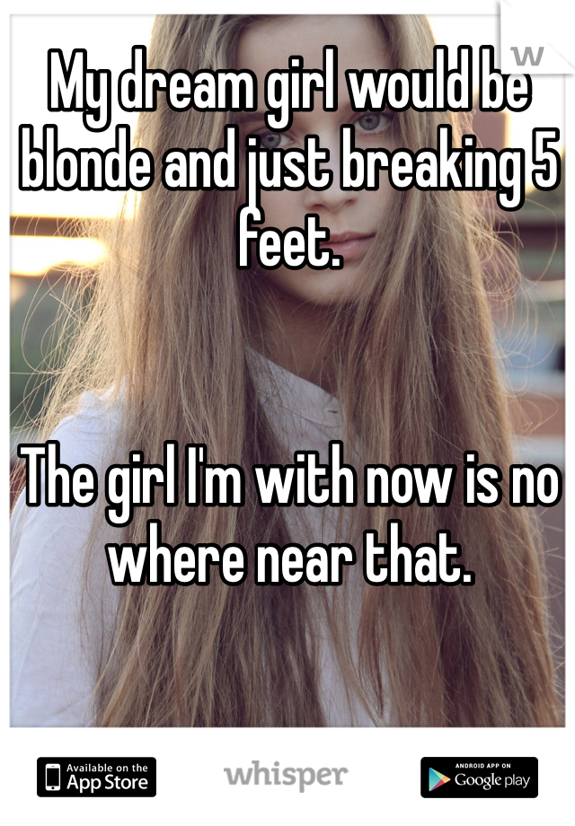 My dream girl would be blonde and just breaking 5 feet.


The girl I'm with now is no where near that. 