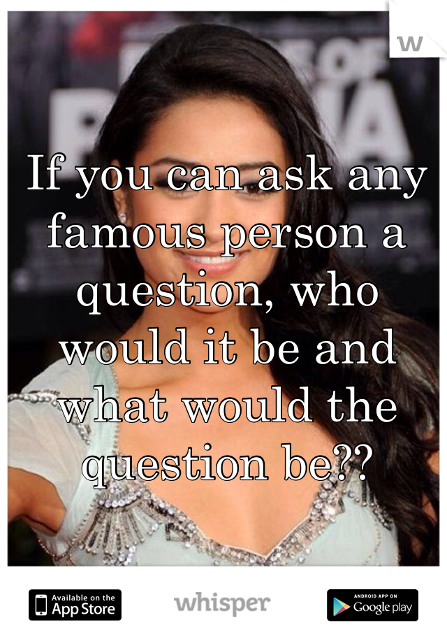 If you can ask any famous person a question, who would it be and what would the question be??