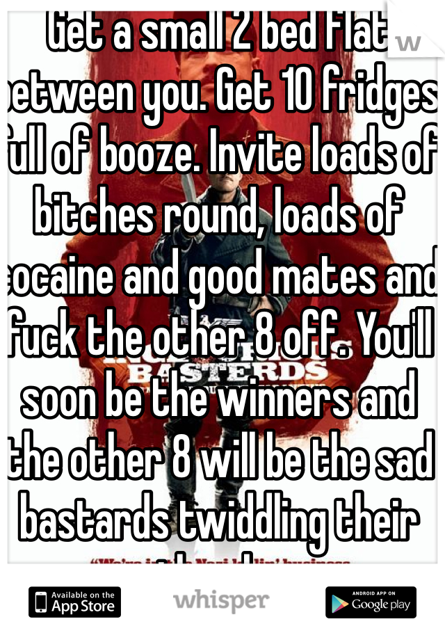 Get a small 2 bed flat between you. Get 10 fridges full of booze. Invite loads of bitches round, loads of cocaine and good mates and fuck the other 8 off. You'll soon be the winners and the other 8 will be the sad bastards twiddling their thumbs 