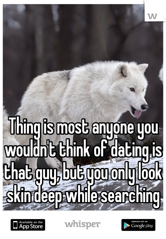 Thing is most anyone you wouldn't think of dating is that guy, but you only look skin deep while searching
