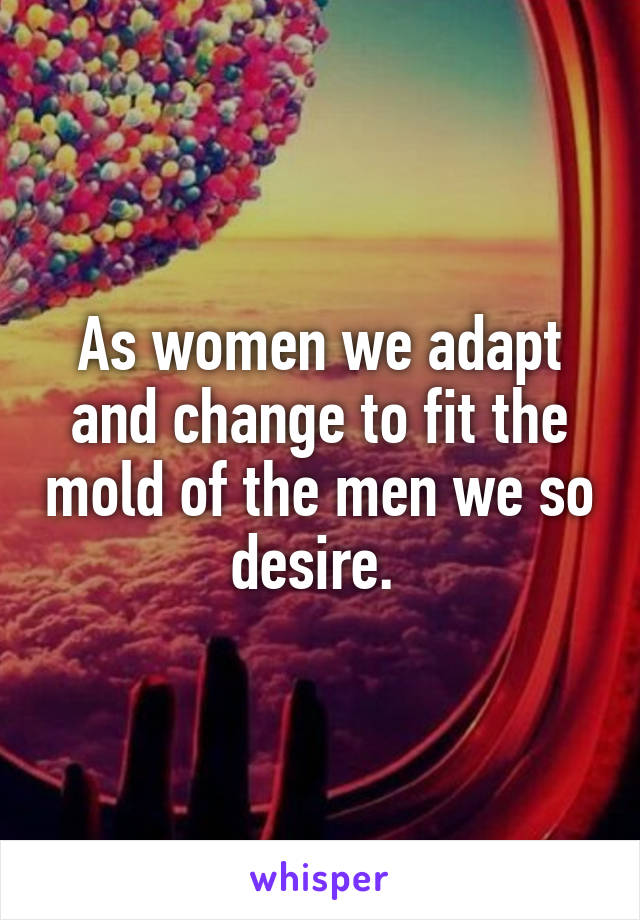 As women we adapt and change to fit the mold of the men we so desire. 