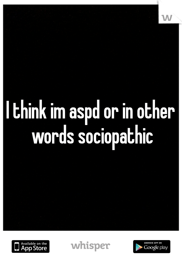 I think im aspd or in other words sociopathic