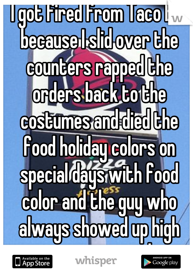 I got fired from Taco Bell because I slid over the counters rapped the orders back to the costumes and died the food holiday colors on special days with food color and the guy who always showed up high was promoted