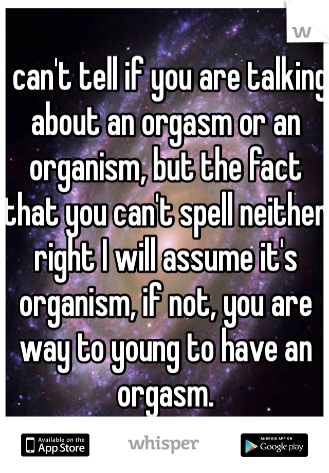 I can't tell if you are talking about an orgasm or an organism, but the fact that you can't spell neither right I will assume it's organism, if not, you are way to young to have an orgasm.
