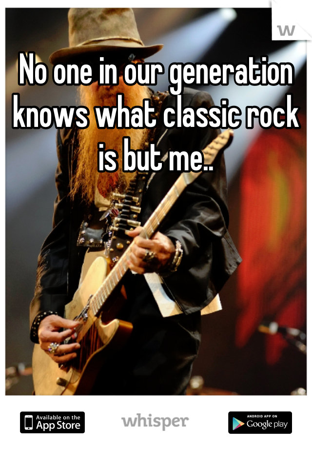 No one in our generation knows what classic rock is but me..