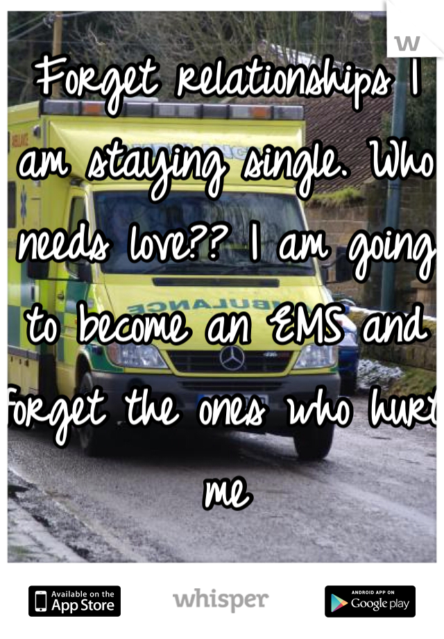 Forget relationships I am staying single. Who needs love?? I am going to become an EMS and forget the ones who hurt me