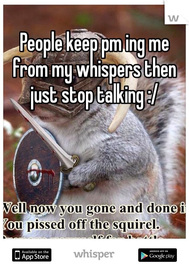 People keep pm ing me from my whispers then just stop talking :/ 