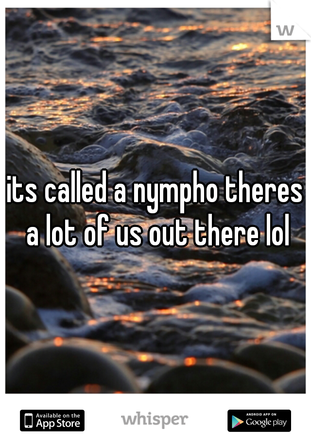 its called a nympho theres a lot of us out there lol