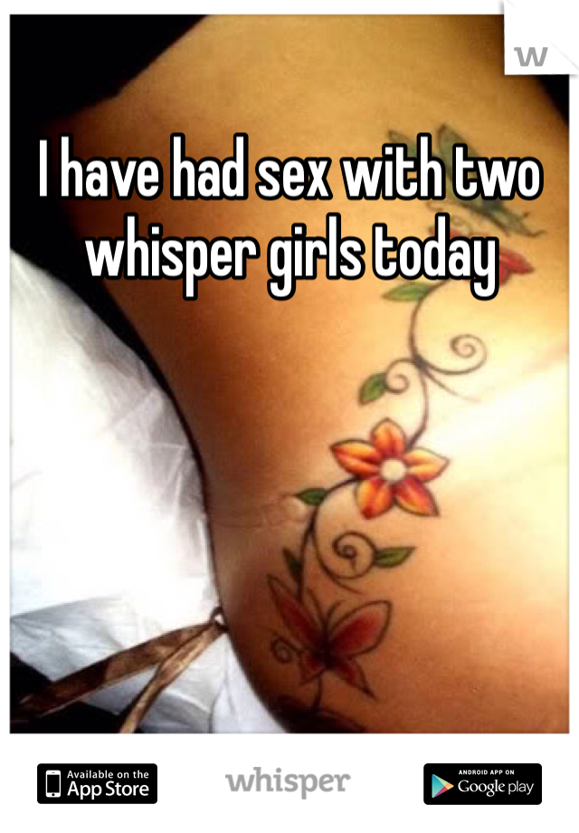 I have had sex with two whisper girls today