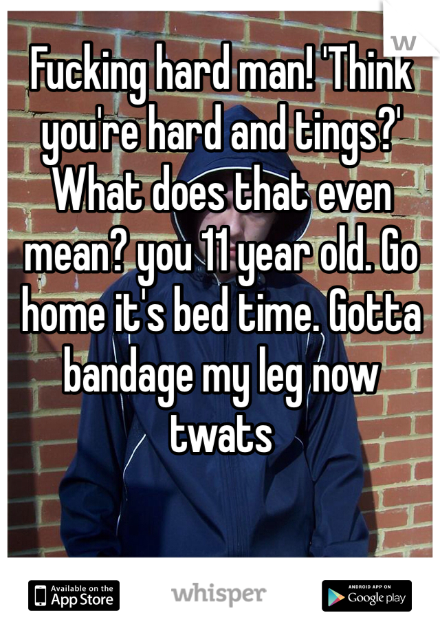 Fucking hard man! 'Think you're hard and tings?' What does that even mean? you 11 year old. Go home it's bed time. Gotta bandage my leg now twats
