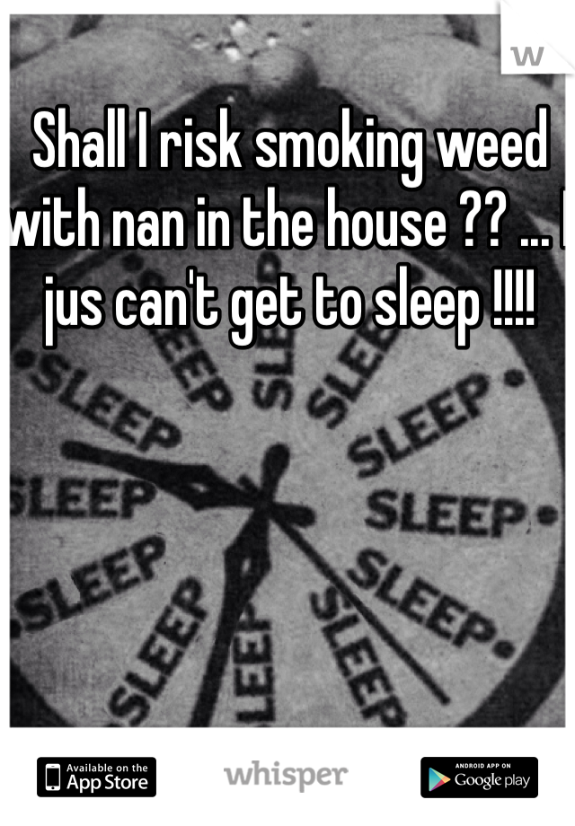 Shall I risk smoking weed with nan in the house ?? ... I jus can't get to sleep !!!! 