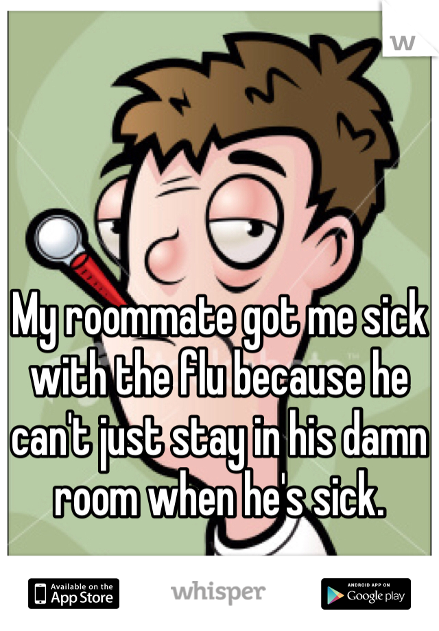 My roommate got me sick with the flu because he can't just stay in his damn room when he's sick. 
