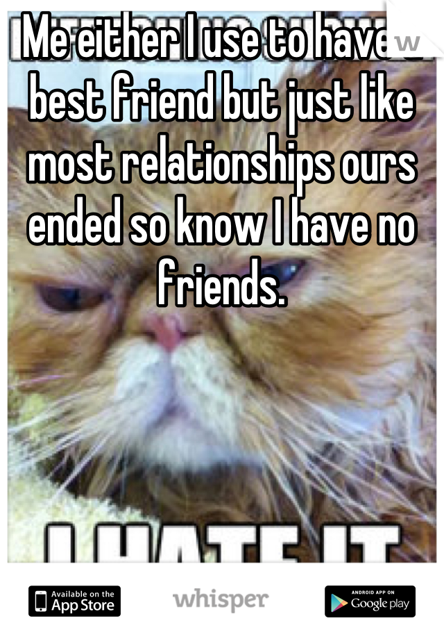 Me either I use to have a best friend but just like most relationships ours  ended so know I have no friends.