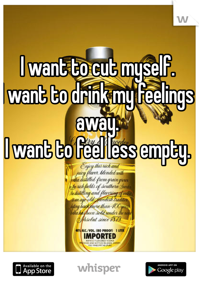 I want to cut myself. 
I want to drink my feelings away. 
I want to feel less empty. 