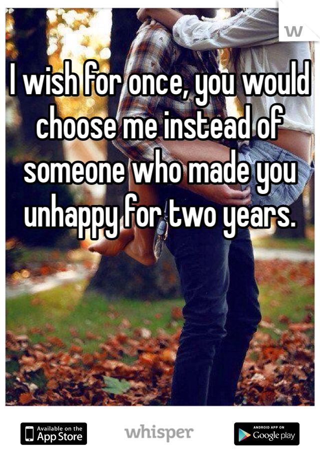 I wish for once, you would choose me instead of someone who made you unhappy for two years. 